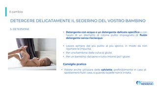 Il cambio
3- DETERSIONE
• Potete anche utilizzare delle salviette, preferibilmente in caso di
spostamenti fuori casa, e quando la pelle non è irritata.
• Detergente con acqua e un detergente delicato specifico o con
l’aiuto di un dischetto di cotone pulito impregnato di fluido
detergente senza risciacquo.
• Lavare sempre dal più pulito al più sporco, in modo da non
riportare le impurità.
• Per una bambina: dalla vulva ai glutei.
• Per un bambino: dal pene e tutto intorno poi i glutei.
DETERGERE DELICATAMENTE IL SEDERINO DEL VOSTRO BAMBINO
Consiglio pratico
 