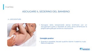 Il cambio
4 – ASCIUGATURA
• Quando è possibile, lasciate qualche istante il sederino nudo
libero di respirare.
• Asciugare bene tamponando (senza strofinare) con un
asciugamano pulito o fazzoletti di carta, senza dimenticare le
pieghe della pelle per evitare la macerazione.
ASCIUGARE IL SEDERINO DEL BAMBINO
Consiglio pratico
 