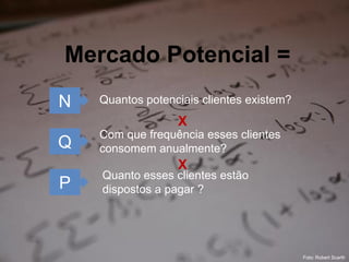 Mercado Potencial =
N   Quantos potenciais clientes existem?
                  X
    Com que frequência esses clientes
Q   consomem anualmente?
                  X
    Quanto esses clientes estão
P   dispostos a pagar ?




                                                      7
                                           Foto: Robert Scarth
 