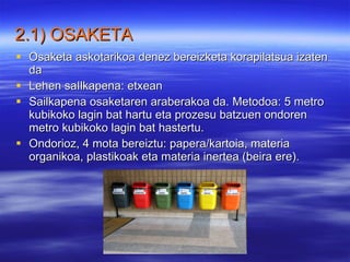 2.1) OSAKETA Osaketa askotarikoa denez bereizketa korapilatsua izaten da Lehen saIlkapena: etxean   Sailkapena osaketaren araberakoa da. Metodoa: 5 metro kubikoko lagin bat hartu eta prozesu batzuen ondoren metro kubikoko lagin bat hastertu.   Ondorioz, 4 mota bereiztu: papera/kartoia, materia organikoa, plastikoak eta materia inertea (beira ere).   