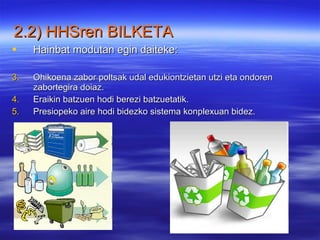 Hainbat modutan egin daiteke: Ohikoena zabor poltsak udal edukiontzietan utzi eta ondoren zabortegira doiaz. Eraikin batzuen hodi berezi batzuetatik. Presiopeko aire hodi bidezko sistema konplexuan bidez. 2.2) HHSren BILKETA   