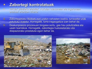 Zabortegi kontrolatuak HHSak pilatzeko erabiliak. Askotan osasunean eta ingurunean arazoak ekartzen dituzte: Zabortegietako likidoek euri urekin nahasten badira, lurrazpiko urak poluituko lirateke. Horregatik, lurra iragazgaitza izan behar da. Deskonposizio prozesuan biogasa sortu, gas hau poluitzailea eta usain txarrekoa. Horregatik, zabortegia hustuketarako eta disipaziorako prestatuta egon behar da. 