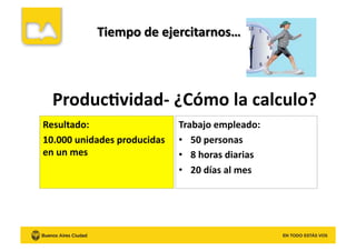 Produc8vidad-­‐	
  ¿Cómo	
  la	
  calculo?	
  
Resultado:	
  
10.000	
  unidades	
  producidas	
  
en	
  un	
  mes	
  
Trabajo	
  empleado:	
  
•  50	
  personas	
  
•  8	
  horas	
  diarias	
  
•  20	
  días	
  al	
  mes	
  
 