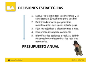 DECISIONES	
  ESTRATÉGICAS	
  
1.  Evaluar	
  la	
  facKbilidad,	
  la	
  coherencia	
  y	
  la	
  
consistencia.	
  (Desaﬁante	
  pero	
  posible)	
  
2.  Deﬁnir	
  indicadores	
  que	
  permitan	
  
monitorear	
  las	
  decisiones	
  estratégicas.	
  
3.  Fijar	
  los	
  objeKvos	
  a	
  alcanzar	
  mes	
  a	
  mes.	
  
4.  Comunicar,	
  involucrar,	
  comparKr.	
  
5.  IdenKﬁcar	
  las	
  acciones	
  a	
  realizar,	
  deﬁnir	
  
responsables	
  y	
  determinar	
  los	
  recursos	
  
necesarios.	
  
PRESUPUESTO	
  ANUAL	
  
 