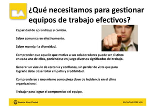 Capacidad	
  de	
  aprendizaje	
  y	
  cambio.	
  
Saber	
  comunicarse	
  efec8vamente.	
  
Saber	
  manejar	
  la	
  diversidad.	
  
Comprender	
  que	
  aquello	
  que	
  mo8va	
  a	
  sus	
  colaboradores	
  puede	
  ser	
  dis8nto	
  
en	
  cada	
  uno	
  de	
  ellos,	
  poniéndose	
  en	
  juego	
  diversos	
  signiﬁcados	
  del	
  trabajo.	
  	
  
Generar	
  un	
  vínculo	
  de	
  cercanía	
  y	
  conﬁanza,	
  sin	
  perder	
  de	
  vista	
  que	
  para	
  
lograrlo	
  debe	
  desarrollar	
  empata	
  y	
  credibilidad.	
  
Comprenderse	
  a	
  uno	
  mismo	
  como	
  pieza	
  clave	
  de	
  incidencia	
  en	
  el	
  clima	
  
organizacional.	
  
Trabajar	
  para	
  lograr	
  el	
  compromiso	
  del	
  equipo.	
  
¿Qué	
  necesitamos	
  para	
  ges8onar	
  
equipos	
  de	
  trabajo	
  efec8vos?	
  
 