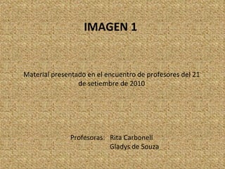 IMAGEN 1   Material presentado en el encuentro de profesores del 21 de setiembre de 2010 Profesoras:  Rita Carbonell Gladys de Souza 