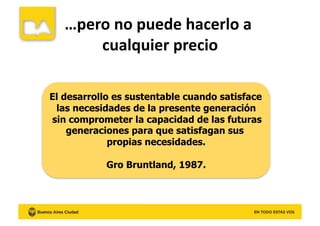 …pero	
  no	
  puede	
  hacerlo	
  a	
  
cualquier	
  precio	
  
El desarrollo es sustentable cuando satisface
las necesidades de la presente generación
sin comprometer la capacidad de las futuras
generaciones para que satisfagan sus
propias necesidades.
Gro Bruntland, 1987.
 