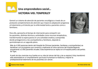  Una	
  emprendedora	
  social…	
  
	
   	
  VICTORIA	
  VIEL	
  TEMPERLEY	
  
Generó	
  un	
  sistema	
  de	
  atención	
  de	
  pacientes	
  oncológicos	
  a	
  través	
  de	
  un	
  
protocolo	
  complementario	
  de	
  atención	
  que	
  mejora	
  la	
  adaptación	
  progresiva	
  
al	
  tratamiento	
  y	
  el	
  tránsito	
  por	
  la	
  enfermedad	
  tanto	
  a	
  pacientes	
  como	
  a	
  
familiares.	
  	
  
Para	
  ello,	
  aprovecha	
  el	
  Kempo	
  de	
  internación	
  para	
  comparKr	
  con	
  
los	
  pacientes,	
  disKntas	
  técnicas	
  y	
  acKvidades	
  como	
  recursos	
  terapéuKcos,	
  
transformando	
  la	
  espera	
  pasiva	
  en	
  una	
  acKvidad	
  creaKva	
  y	
  comparKda	
  
dando	
  protagonismo	
  a	
  los	
  acompañantes	
  y	
  familiares,	
  dejando	
  la	
  
quimioterapia	
  en	
  un	
  segundo	
  plano.	
  	
  
Más de 4.500 personas dentro del Hospital de Clínicas (pacientes, familiares y acompañantes) se
benefician con el programa que comenzó a replicarse en otros servicios del hospital llegando
actualmente a 2.000 pacientes anuales. Esta experiencia se replicó en el hospital público del partido
de Tigre.
A partir de dos vivencias muy fuertes en su vida (el cáncer del hijo y de su esposo) Vicky transformó
esta adversidad en un empredimiento que busca humanizar la medicina y mejorar la
predisposiciónal tratamiento de los pacientes con cáncer.
 