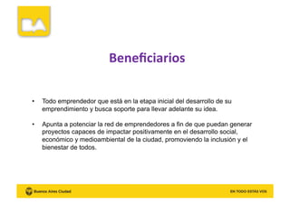 Beneﬁciarios	
  
•  Todo emprendedor que está en la etapa inicial del desarrollo de su
emprendimiento y busca soporte para llevar adelante su idea.
•  Apunta a potenciar la red de emprendedores a fin de que puedan generar
proyectos capaces de impactar positivamente en el desarrollo social,
económico y medioambiental de la ciudad, promoviendo la inclusión y el
bienestar de todos.
 