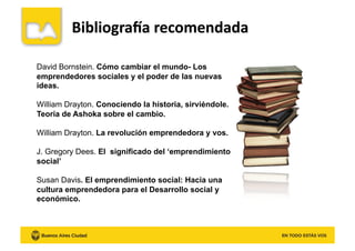 David Bornstein. Cómo cambiar el mundo- Los
emprendedores sociales y el poder de las nuevas
ideas.
William Drayton. Conociendo la historia, sirviéndole.
Teoría de Ashoka sobre el cambio.
William Drayton. La revolución emprendedora y vos.
J. Gregory Dees. El significado del ‘emprendimiento
social’
Susan Davis. El emprendimiento social: Hacia una
cultura emprendedora para el Desarrollo social y
económico.
 