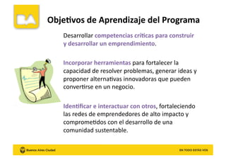 Desarrollar	
  competencias	
  crí8cas	
  para	
  construir	
  
y	
  desarrollar	
  un	
  emprendimiento.	
  
Incorporar	
  herramientas	
  para	
  fortalecer	
  la	
  
capacidad	
  de	
  resolver	
  problemas,	
  generar	
  ideas	
  y	
  
proponer	
  alternaKvas	
  innovadoras	
  que	
  pueden	
  
converKrse	
  en	
  un	
  negocio.	
  
Iden8ﬁcar	
  e	
  interactuar	
  con	
  otros,	
  fortaleciendo	
  
las	
  redes	
  de	
  emprendedores	
  de	
  alto	
  impacto	
  y	
  
compromeKdos	
  con	
  el	
  desarrollo	
  de	
  una	
  
comunidad	
  sustentable.	
  
Obje8vos	
  de	
  Aprendizaje	
  del	
  Programa	
  
 