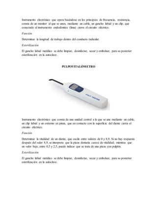 Instrumento electrónico que opera basándose en los principios de frecuencia, resistencia,
consta de un monitor al que se unen, mediante un cable, un gancho labial y un clip, que
conectado al instrumento endodóntico (lima) cierra el circuito eléctrico.
Función
Determinar la longitud de trabajo dentro del conducto radicular.
Esterilización
El gancho labial metálico se debe limpiar, desinfectar, secar y embolsar, para su posterior
esterilización en la autoclave.
PULPOVITALÓMETRO
Instrumento electrónico que consta de una unidad central a la que se une mediante un cable,
un clip labial y un extremo en pinza, que en contacto con la superficie del diente cierra el
circuito eléctrico.
Función
Determinar la vitalidad de un diente, que oscila entre valores de 0 y 8,9. Si no hay respuesta
después del valor 8,9, se interpreta que la pieza dentaria carece de vitalidad; mientras que
un valor bajo, entre 0,5 y 2,5, puede indicar que se trata de una pieza con pulpitis.
Esterilización
El gancho labial metálico se debe limpiar, desinfectar, secar y embolsar, para su posterior
esterilización en la autoclave.
 
