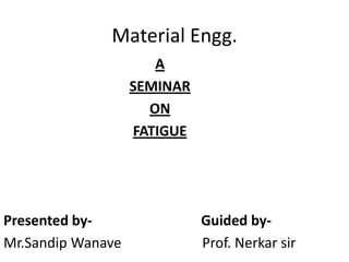 Material Engg.
                      A
                   SEMINAR
                     ON
                   FATIGUE




Presented by-                Guided by-
Mr.Sandip Wanave             Prof. Nerkar sir
 