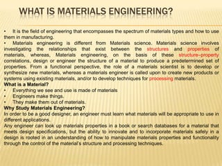 WHAT IS MATERIALS ENGINEERING?
• It is the field of engineering that encompasses the spectrum of materials types and how to use
them in manufacturing.
• Materials engineering is different from Materials science. Materials science involves
investigating the relationships that exist between the structures and properties of
materials, whereas, Materials engineering, on the basis of these structure–property
correlations, design or engineer the structure of a material to produce a predetermined set of
properties. From a functional perspective, the role of a materials scientist is to develop or
synthesize new materials, whereas a materials engineer is called upon to create new products or
systems using existing materials, and/or to develop techniques for processing materials.
What is a Material?
• Everything we see and use is made of materials
• Engineers make things.
• They make them out of materials.
Why Study Materials Engineering?
In order to be a good designer, an engineer must learn what materials will be appropriate to use in
different applications.
Any engineer can look up materials properties in a book or search databases for a material that
meets design specifications, but the ability to innovate and to incorporate materials safely in a
design is rooted in an understanding of how to manipulate materials properties and functionality
through the control of the material’s structure and processing techniques.
 