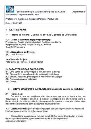    Escola Municipal Afrânio Rodrigues da Cunha   -     Atendimento Educacional Especializado - AEE <br />Professora: Alcione A. Vasquez Pereira - Português<br />Data: 25/05/2010 <br />1 – IDENTIFICAÇÃO<br />- Nome do Projeto: O Jornal na escola ( O correio de Uberlândia)<br /> <br />1.2 – Dados Cadastrais do(s) Proponente(s):<br />Proponente: Escola Municipal Afrânio Rodrigues da Cunha<br />Responsável: Alcione América Vasquez Pereira<br /> Função: Professora<br />1.3 - Abrangência do Projeto:<br /> (x ) Local: Escola<br />1.4 - Valor do Projeto:<br />Total Geral do Projeto: R$ 00,00 (Zero)<br />2 - CARACTERÍSTICAS DO PROJETO<br />2.1. Uma ponte de comunicação e inclusão com o mundo<br />2.2. Divulgação e massificação de matérias jornalísticas<br />2.2. Estudo, pesquisa, publicações e material de divulgação<br />2.3. Preparação para a cidadania<br />2.5. Outras.<br />– BREVE DIANÓSTICO DA REALIDADE (descrição sucinta da realidade)<br />3.1 – Problemas: <br />Os alunos, em seu cotidiano, não têm acesso ao recurso jornal e isso os desvincula a realidade social e a natural concepção de alternativas para a demonstração de atitudes cidadãs, diante das informações por ele vinculadas além de lidarmos diariamente com a ausência do prazer de ler.<br />3.2 – Oportunidades: (possibilidades/recursos que já se apresentam na realidade<br />local para potencializar as ações do projeto).<br /> Disponibilizar aos alunos o recurso jornal (O Correio de Uberlândia) em sala de aula juntamente com ações que servirão de apoio ao processo ensino/aprendizagem. <br />4- PÚBLICO  (quantidade e caracterização dos indivíduos a serem atendidos).<br />Dezesseis alunos do Atendimento Educacional Especializado que não estão familiarizados com o recurso jornal e que apresentam defasagem no processo leitura, interpretação e produção de gêneros textuais.<br />5 – OBJETIVOS     (resultados esperados/ o que se pretende alcançar com o projeto; qual o impacto que<br />o projeto pode causar na realidade).<br />Desenvolver no aluno o gosto pela leitura;<br />Ampliar a imaginação e a criatividade do aluno;<br />Familiarizar o aluno com o jornal;<br />Fornecer para o aluno um recurso pedagógico dinâmico;<br />Promover a utilização do jornal como veículo de formação de cidadania;<br />Oferecer aos alunos a informação de forma atualizada;<br />Conhecer a estrutura geral de um jornal;<br />Contactar o aluno com os diversos gêneros textuais contidos no jornal;<br />Aprofundar a leitura, interpretação, compreensão e produção de textos utilizando o jornal.<br />6 – ATIVIDADES/ AÇÕES E CRONOGRAMA DE EXECUÇÃO<br />AçãoMêsObservação da estrutura de um jornal. Sua divisão em cadernos, seções, colunas.Manuseio livre do jornal incentivando o gosto pela leitura, verificando os diferentes tipos de informação, diversificação textual, estilo da redação jornalística etc.Sistematização do conteúdo das notícias com os alunos analisando a intenção de cada texto (divertido,lúdico, informal,referencial,convencer, conativa).Introdução ao tema PAZ.Identificação de temas opostos (Guerra e paz): Grifar, de caneta azul, notícias que destacam a paz, e de caneta vermelha, as que destacam conflitos/guerra.Ampliação de vocabulário: Seleção de uma reportagem para que o aluno leia e circule todas as palavras que considerar difíceis de extrair o significado. Em seguida, anotação dos vários significados possíveis para cada palavra circulada. Após a extração do significado, volta ao texto para verificação de qual dos significados mais se aproxima do contexto.MaioInterpretação da reportagem escolhida.Utilização de perguntas como: o que aconteceu? (fato) com quem aconteceu? onde aconteceu? O que resultou?  (compreensão da construção de texto).Estudo do conceito de crônica.Criação de uma crônica a partir da reportagem escolhida: Nosso jeito de ver a notíciaVisão geral das páginas do jornal, através das suas fotos, deduzir e interpretar o jornal apenas pelas imagens.Criação de legendas para as fotos.Dedução das possibilidades da notícia a partir das fotos.Interpretação das legendas das fotos.Criação de História em Quadrinhos a partir leitura e escolha de uma reportagem.Confecção de baralho ortográfico. Junho/julhoMemorização de imagens (fotos) do jornal.Reconstrução oral de imagens do jornal.Reconstrução de imagens do jornal através de desenhos.Contação de história a partir de imagens (fotos).Montagem de Quebra-cabeça de imagens (fotos)Interpretação de expressão humana (a partir das fotos do jornal trabalhar as diferentes expressões das pessoas: alegria, irritação, tristeza, indiferença etc.).Construção de poemas: Nomes e rimas.Construção de jogo da memória (Recorte de figuras e escrita dos respectivos nomes)Construção de anúncios ( Recorte de imagens de produtos e criação de propagandas)Agosto/setembroSeleção de palavras de manchetes (colagem de sílabas embaralhadas em quadro).Identificação de algumas partes da cidade no mapa de Uberlândia a partir de notícias e fotos.Representação de matéria jornalística através de mímicas.Reconhecimento de palavras: Fábrica de palavras.Ordenação de manchetes ( Recorte de palavras de manchetes)Confecção de dominó (dominó ilustrado)Elaboração de gêneros textuais diversos a partir da notícia.outubro/novembroe dezembro<br />7 – AVALIAÇÃO DO PROJETO<br />O projeto será avaliado ao longo do ano através da observação e registro dos portfólios em caderno (reciclado) e envio de atividades para o correio educação.<br />Trabalhos realizados pelos alunos do Atendimento Educacional Especializado de acordo com o Projeto Jornal na Escola – Correio de Uberlândia<br />Gêneros Textuais a partir da notícia<br />Nosso jeito de ver a notícia<br />Convite:<br />História em Quadrinhos:<br />
