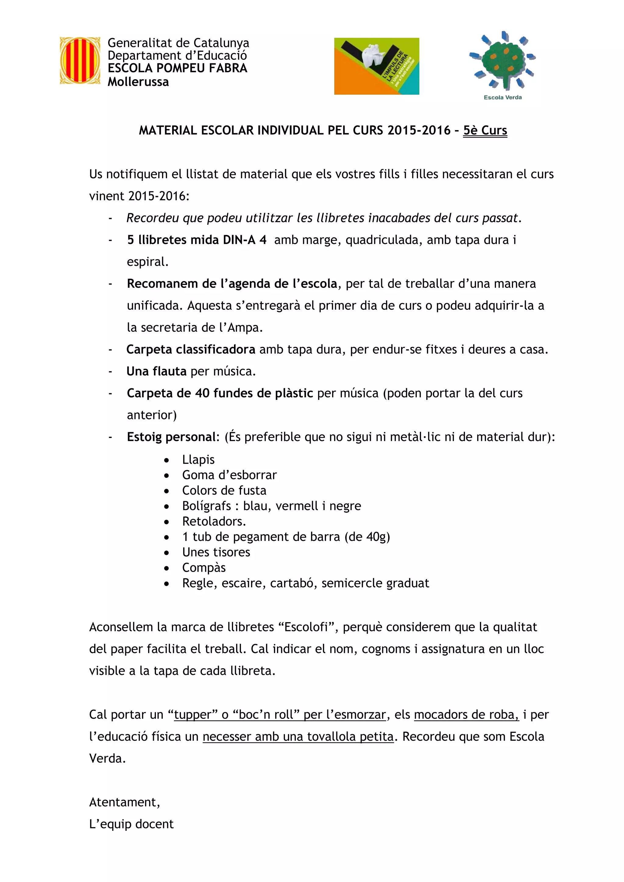 Generalitat de Catalunya
Departament d’Educació
ESCOLA POMPEU FABRA
Mollerussa
MATERIAL ESCOLAR INDIVIDUAL PEL CURS 2015-2016 – 5è Curs
Us notifiquem el llistat de material que els vostres fills i filles necessitaran el curs
vinent 2015-2016:
- Recordeu que podeu utilitzar les llibretes inacabades del curs passat.
- 5 llibretes mida DIN-A 4 amb marge, quadriculada, amb tapa dura i
espiral.
- Recomanem de l’agenda de l’escola, per tal de treballar d’una manera
unificada. Aquesta s’entregarà el primer dia de curs o podeu adquirir-la a
la secretaria de l’Ampa.
- Carpeta classificadora amb tapa dura, per endur-se fitxes i deures a casa.
- Una flauta per música.
- Carpeta de 40 fundes de plàstic per música (poden portar la del curs
anterior)
- Estoig personal: (És preferible que no sigui ni metàl·lic ni de material dur):
 Llapis
 Goma d’esborrar
 Colors de fusta
 Bolígrafs : blau, vermell i negre
 Retoladors.
 1 tub de pegament de barra (de 40g)
 Unes tisores
 Compàs
 Regle, escaire, cartabó, semicercle graduat
Aconsellem la marca de llibretes “Escolofi”, perquè considerem que la qualitat
del paper facilita el treball. Cal indicar el nom, cognoms i assignatura en un lloc
visible a la tapa de cada llibreta.
Cal portar un “tupper” o “boc’n roll” per l’esmorzar, els mocadors de roba, i per
l’educació física un necesser amb una tovallola petita. Recordeu que som Escola
Verda.
Atentament,
L’equip docent
 