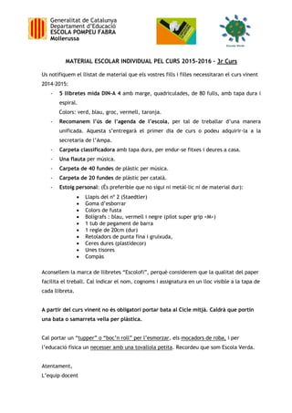 Generalitat de Catalunya
Departament d’Educació
ESCOLA POMPEU FABRA
Mollerussa
MATERIAL ESCOLAR INDIVIDUAL PEL CURS 2015-2016 – 3r Curs
Us notifiquem el llistat de material que els vostres fills i filles necessitaran el curs vinent
2014-2015:
- 5 llibretes mida DIN-A 4 amb marge, quadriculades, de 80 fulls, amb tapa dura i
espiral.
Colors: verd, blau, groc, vermell, taronja.
- Recomanem l’ús de l’agenda de l’escola, per tal de treballar d’una manera
unificada. Aquesta s’entregarà el primer dia de curs o podeu adquirir-la a la
secretaria de l’Ampa.
- Carpeta classificadora amb tapa dura, per endur-se fitxes i deures a casa.
- Una flauta per música.
- Carpeta de 40 fundes de plàstic per música.
- Carpeta de 20 fundes de plàstic per català.
- Estoig personal: (És preferible que no sigui ni metàl·lic ni de material dur):
 Llapis del nº 2 (Staedtler)
 Goma d’esborrar
 Colors de fusta
 Bolígrafs : blau, vermell i negre (pilot super grip <M>)
 1 tub de pegament de barra
 1 regle de 20cm (dur)
 Retoladors de punta fina i gruixuda,
 Ceres dures (plastidecor)
 Unes tisores
 Compàs
Aconsellem la marca de llibretes “Escolofi”, perquè considerem que la qualitat del paper
facilita el treball. Cal indicar el nom, cognoms i assignatura en un lloc visible a la tapa de
cada llibreta.
A partir del curs vinent no és obligatori portar bata al Cicle mitjà. Caldrà que portin
una bata o samarreta vella per plàstica.
Cal portar un “tupper” o “boc’n roll” per l’esmorzar, els mocadors de roba, i per
l’educació física un necesser amb una tovallola petita. Recordeu que som Escola Verda.
Atentament,
L’equip docent
 