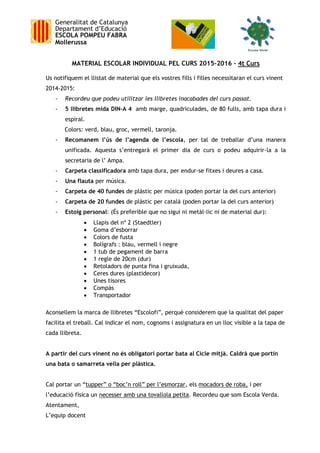 Generalitat de Catalunya
Departament d’Educació
ESCOLA POMPEU FABRA
Mollerussa
MATERIAL ESCOLAR INDIVIDUAL PEL CURS 2015-2016 – 4t Curs
Us notifiquem el llistat de material que els vostres fills i filles necessitaran el curs vinent
2014-2015:
- Recordeu que podeu utilitzar les llibretes inacabades del curs passat.
- 5 llibretes mida DIN-A 4 amb marge, quadriculades, de 80 fulls, amb tapa dura i
espiral.
Colors: verd, blau, groc, vermell, taronja.
- Recomanem l’ús de l’agenda de l’escola, per tal de treballar d’una manera
unificada. Aquesta s’entregarà el primer dia de curs o podeu adquirir-la a la
secretaria de l’ Ampa.
- Carpeta classificadora amb tapa dura, per endur-se fitxes i deures a casa.
- Una flauta per música.
- Carpeta de 40 fundes de plàstic per música (poden portar la del curs anterior)
- Carpeta de 20 fundes de plàstic per català (poden portar la del curs anterior)
- Estoig personal: (És preferible que no sigui ni metàl·lic ni de material dur):
 Llapis del nº 2 (Staedtler)
 Goma d’esborrar
 Colors de fusta
 Bolígrafs : blau, vermell i negre
 1 tub de pegament de barra
 1 regle de 20cm (dur)
 Retoladors de punta fina i gruixuda,
 Ceres dures (plastidecor)
 Unes tisores
 Compàs
 Transportador
Aconsellem la marca de llibretes “Escolofi”, perquè considerem que la qualitat del paper
facilita el treball. Cal indicar el nom, cognoms i assignatura en un lloc visible a la tapa de
cada llibreta.
A partir del curs vinent no és obligatori portar bata al Cicle mitjà. Caldrà que portin
una bata o samarreta vella per plàstica.
Cal portar un “tupper” o “boc’n roll” per l’esmorzar, els mocadors de roba, i per
l’educació física un necesser amb una tovallola petita. Recordeu que som Escola Verda.
Atentament,
L’equip docent
 