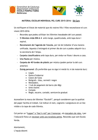 Generalitat de Catalunya
Departament d’Educació
ESCOLA POMPEU FABRA
Mollerussa
MATERIAL ESCOLAR INDIVIDUAL PEL CURS 2015-2016 – 5è Curs
Us notifiquem el llistat de material que els vostres fills i filles necessitaran el curs
vinent 2015-2016:
- Recordeu que podeu utilitzar les llibretes inacabades del curs passat.
- 5 llibretes mida DIN-A 4 amb marge, quadriculada, amb tapa dura i
espiral.
- Recomanem de l’agenda de l’escola, per tal de treballar d’una manera
unificada. Aquesta s’entregarà el primer dia de curs o podeu adquirir-la a
la secretaria de l’Ampa.
- Carpeta classificadora amb tapa dura, per endur-se fitxes i deures a casa.
- Una flauta per música.
- Carpeta de 40 fundes de plàstic per música (poden portar la del curs
anterior)
- Estoig personal: (És preferible que no sigui ni metàl·lic ni de material dur):
 Llapis
 Goma d’esborrar
 Colors de fusta
 Bolígrafs : blau, vermell i negre
 Retoladors.
 1 tub de pegament de barra (de 40g)
 Unes tisores
 Compàs
 Regle, escaire, cartabó, semicercle graduat
Aconsellem la marca de llibretes “Escolofi”, perquè considerem que la qualitat
del paper facilita el treball. Cal indicar el nom, cognoms i assignatura en un lloc
visible a la tapa de cada llibreta.
Cal portar un “tupper” o “boc’n roll” per l’esmorzar, els mocadors de roba, i per
l’educació física un necesser amb una tovallola petita. Recordeu que som Escola
Verda.
Atentament,
L’equip docent
 