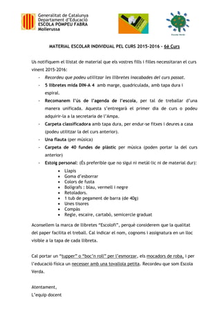 Generalitat de Catalunya
Departament d’Educació
ESCOLA POMPEU FABRA
Mollerussa
MATERIAL ESCOLAR INDIVIDUAL PEL CURS 2015-2016 – 6è Curs
Us notifiquem el llistat de material que els vostres fills i filles necessitaran el curs
vinent 2015-2016:
- Recordeu que podeu utilitzar les llibretes inacabades del curs passat.
- 5 llibretes mida DIN-A 4 amb marge, quadriculada, amb tapa dura i
espiral.
- Recomanem l’ús de l’agenda de l’escola, per tal de treballar d’una
manera unificada. Aquesta s’entregarà el primer dia de curs o podeu
adquirir-la a la secretaria de l’Ampa.
- Carpeta classificadora amb tapa dura, per endur-se fitxes i deures a casa
(podeu utilitzar la del curs anterior).
- Una flauta (per música)
- Carpeta de 40 fundes de plàstic per música (poden portar la del curs
anterior)
- Estoig personal: (És preferible que no sigui ni metàl·lic ni de material dur):
 Llapis
 Goma d’esborrar
 Colors de fusta
 Bolígrafs : blau, vermell i negre
 Retoladors.
 1 tub de pegament de barra (de 40g)
 Unes tisores
 Compàs
 Regle, escaire, cartabó, semicercle graduat
Aconsellem la marca de llibretes “Escolofi”, perquè considerem que la qualitat
del paper facilita el treball. Cal indicar el nom, cognoms i assignatura en un lloc
visible a la tapa de cada llibreta.
Cal portar un “tupper” o “boc’n roll” per l’esmorzar, els mocadors de roba, i per
l’educació física un necesser amb una tovallola petita. Recordeu que som Escola
Verda.
Atentament,
L’equip docent
 