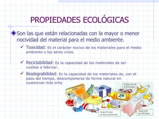 PROPIEDADES ECOLÓGICAS Son las que están relacionadas con la mayor o menor nocividad del material para el medio ambiente. Toxicidad:  Es el carácter nocivo de los materiales para el medio ambiente o los seres vivos . Reciclabilidad:  Es la capacidad de los materiales de ser vueltos a fabricar. Biodegrabilidad:  Es la capacidad de los materiales de, con el paso del tiempo, descomponerse de forma natural en sustancias más simples.   