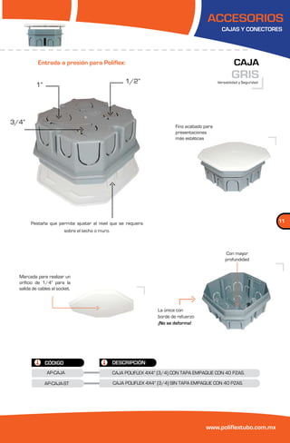 ACCESORIOS
                                                                                                  CAJAS Y CONECTORES




           Entrada a presión para Poliflex:                                                              CAJA
                                                       1/2”
                                                                                                        GRIS
                                                                                                Versatilidad y Seguridad
          1”




3/4”
                                                                            Fino acabado para
                                                                            presentaciones
                                                                            más estéticas




        Pestaña que permite ajustar al nivel que se requiera                                                               11
                         sobre el techo o muro.



                                                                                                    Con mayor
                                                                                                    profundidad


  Marcada para realizar un
  orificio de 1/4” para la
  salida de cables al socket.



                                                                    La única con
                                                                    borde de refuerzo
                                                                    ¡No se deforma!




               CÓDIGO                             DESCRIPCIÓN
                AP-CAJA                           CAJA POLIFLEX 4X4” (3/4) CON TAPA EMPAQUE CON 40 PZAS.

               AP-CAJA-ST                         CAJA POLIFLEX 4X4” (3/4) SIN TAPA EMPAQUE CON 40 PZAS.




                                                                                         www.poliflextubo.com.mx
 