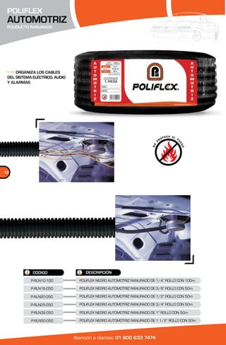 POLIFLEX
 AUTOMOTRIZ
 POLIDUCTO RANURADO




     ORGANIZA LOS CABLES
 DEL SISTEMA ELÉCTRICO, AUDIO
 Y ALARMAS




12




             CÓDIGO                  DESCRIPCIÓN
            P-RLN10-100           POLIFLEX NEGRO AUTOMOTRIZ RANURADO DE 1/4” ROLLO CON 100m

            P-RLN16-050           POLIFLEX NEGRO AUTOMOTRIZ RANURADO DE 3/8” ROLLO CON 50m

            P-RLN20-050           POLIFLEX NEGRO AUTOMOTRIZ RANURADO DE 1/2” ROLLO CON 50m

            P-RLN25-050           POLIFLEX NEGRO AUTOMOTRIZ RANURADO DE 3/4” ROLLO CON 50m

            P-RLN32-050           POLIFLEX NEGRO AUTOMOTRIZ RANURADO DE 1” ROLLO CON 50m

            P-RLN50-050           POLIFLEX NEGRO AUTOMOTRIZ RANURADO DE 1 1/2” ROLLO CON 50m



                                Atención a clientes: 01 800 633 7474
 