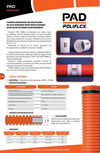PAD
        POLIFLEX



        TUBERÍA CORRUGADA EN POLIETILENO
        DE ALTA DENSIDAD PARA INSTALACIONES
        ELÉCTRICAS DE REDES SUBTERRÁNEAS.

           Nuestro PAD Poliflex es fabricado con resina virgen
        en polietileno de alta densidad, tiene una capa corrugada
        exterior unida por medio de coextrusión a una pared interior
        lisa, lo que proporciona una gran resistencia estructural y
        flexibilidad al mismo tiempo. Contamos con presentanciones
        de 2”, 3” y 4”.
           Fabricado en tramos de 6 metros, garantiza una
        transportación e instalación eficiente y rentable.

           Nuestra tubería puede ser cortada a cualquier distancia,
        la unión de los tubos se realiza por medio de coples, lo que
        garantiza el aprovechamiento al 100%. Con PAD Poliflex no
        existe el desperdicio.
           Nuestros coples translúcidos permiten verificar la
        correcta instalación y cuentan con anillos que garantizan
        total hermeticidad en cada acople.
           El PAD Poliflex cumple con la especificación CFE-DF-100-23
        de la Comisión Federal de Electricidad.


14          FICHA TECNICA
            MATERIAL Polietileno de Alta densidad. (HDPE / PEAD)
            ESPECIFICACIONES
                            PROPIEDAD                                                                VALOR
           Resistencia al impacto                                           No rupturas ni fracturas
           (Para 2” 73.57 para 3” 98,10 J y para 4” 147,15J)
           Resistencia al aplastamiento al ser sometido hasta
                                                                            Ligera decoloración, no rupturas ni fracturas
           una deformación del 40% del diámetro exterior.

           Resistencia a la tensión de materiales plásticos.                Tensión 10 MPa mínimo. Elogación 500% mínimo

            Determinación de la Dureza Shore “d“                            60 a 68

            Excentricidad                                                   12 % máximo

            Ovalidad                                                        5 % máximo


             IMAGEN REPRESENTATIVA
                                                                                                           APLICACIÓN
                                                                                                     Construcción de instalaciones eléctricas
                                                                                   d D               subterráneas, para alojar y proteger
                                                                                                     cables de energía eléctrica.


             MEDIDAS
     Medida comercial       Diámetro nominal            Diámetro interior         Tolerancia del              Espesor de pared
          (pulg)                “D“ (mm)                    “d“ (mm)           diámetro “d“ interior            mínimo (mm)

            2                        50                         52                    -0,75 a + 2,0                   0,5

            3                        75                         79                    -1,1 a + 4,0                    0,5

            4                      100                          102                   -1,5 a + 4,5                    0,5




                                                               Atención a clientes: 01 800 633 7474
 