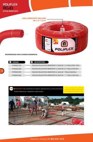 POLIFLEX
    ROJO
    EXTRA RESISTENTE



                            CON LUBRICANTE INCLUIDO
                                      EN 1/2” Y 3/4”




      RECOMENDADO PARA VIVIENDA RESIDENCIAL




              CÓDIGO                          DESCRIPCIÓN
              P-PRG20-100                  POLIFLEX ROJO EXTRA RESISTENTE C/GUÍA DE 1/2” ROLLO CON 100m

             P-PRG25-050                   POLIFLEX ROJO EXTRA RESISTENTE C/GUÍA DE 3/4” ROLLO CON 50m
6
             P-PRG32-050                   POLIFLEX ROJO EXTRA RESISTENTE C/GUÍA DE 1” ROLLO CON 50m

             P-PR050-050                   POLIFLEX ROJO EXTRA RESISTENTE S/GUÍA DE 1 1/2” ROLLO CON 50m




                                                                                          * De acuerdo al Art. 332 de
                El POLIFLEX más resistente al impacto, aplastamiento y climas extremos.
                                                                                          la NOM 001 SEDE 2005 Insta-
                Puede utilizarse en instalación subterránea*.                             laciones Eléctricas (Utilización).




                                        Atención a clientes: 01 800 633 7474
 
