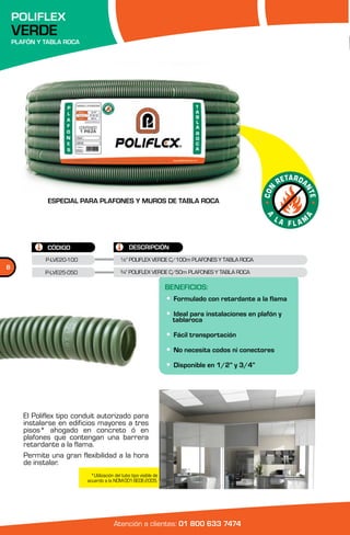 POLIFLEX
    VERDE
    PLAFÓN Y TABLA ROCA




              ESPECIAL PARA PLAFONES Y MUROS DE TABLA ROCA




              CÓDIGO                               DESCRIPCIÓN
              P-LVE20-100                     ½” POLIFLEX VERDE C/100m PLAFONES Y TABLA ROCA
8
              P-LVE25-050                     ¾” POLIFLEX VERDE C/50m PLAFONES Y TABLA ROCA

                                                                      BENEFICIOS:
                                                                      • Formulado con retardante a la flama
                                                                      • tablaroca instalaciones en plafón y
                                                                        Ideal para


                                                                      • Fácil transportación
                                                                      • No necesita codos ni conectores
                                                                      • Disponible en 1/2” y 3/4”



       El Poliflex tipo conduit autorizado para
       instalarse en edificios mayores a tres
       pisos* ahogado en concreto ó en
       plafones que contengan una barrera
       retardante a la flama.
       Permite una gran flexibilidad a la hora
       de instalar.
                              *Utilización del tubo tipo visible de
                            acuerdo a la NOM-001-SEDE-2005.




                                          Atención a clientes: 01 800 633 7474
 