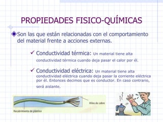 PROPIEDADES FISICO-QUÍMICAS Son las que están relacionadas con el comportamiento del material frente a acciones externas. Conductividad térmica:  Un material tiene alta conductividad térmica cuando deja pasar el calor por él.   Conductividad eléctrica:  Un material tiene alta conductividad eléctrica cuando deja pasar la corriente eléctrica por él. Entonces decimos que es conductor. En caso contrario, será aislante.   