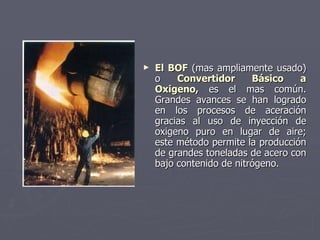 El BOF  (mas ampliamente usado) o  Convertidor Básico a Oxigeno,  es el mas común. Grandes avances se han logrado en los procesos de aceración gracias al uso de inyección de oxigeno puro en lugar de aire; este método permite la producción de grandes toneladas de acero con bajo contenido de nitrógeno. 