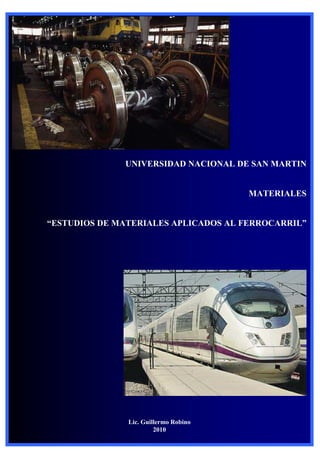 Materiales UNSAM




                        UNIVERSIDAD NACIONAL DE SAN MARTIN


                                                MATERIALES


“ESTUDIOS DE MATERIALES APLICADOS AL FERROCARRIL”




                        Lic. Guillermo Robino
Lic. Guillermo Robino            2010              1
 
