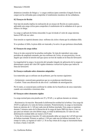Materiales UNSAM

dinámicas (estudios de fatiga) y / o cargas estáticas (para controlar el ángulo Error de
carga) son las utilizadas para comprobar el rendimiento mecánico de las soldaduras.

8.2 Ensayos de flexión

Este tipo de prueba implica la realización de un ensayo de flexión en cuatro puntos,
aplicando una carga cíclica para comprobar el rendimiento de la soldadura en lo que se
refiere a la fatiga.

La carga se aplicará de forma sinusoidal, lo que irá desde el valor de carga máxima
hasta el 90% de ese valor.

Esta tensión se repetirá durante cinco millones de ciclos o hasta que la soldadura falle.

Si se produce el fallo, la pieza debe ser marcada y la serie a la que pertenece desechada.

8.3 Ensayos de carga cíclica

Esta es la más esencial de las pruebas realizadas. Se trata de reproducir una carga
periódica de amplitud constante, por tres millones de Ciclos, en una posición y en un
ángulo que simula la tensión real que ejerce un tren de ruedas en la línea de ferrocarril.

La magnitud de la carga y la posición del actuador (ángulo de aplicación de la carga) se
determinará a partir del valor DE rigidez dinámica vertical de la placa que indica la
línea de ferrocarril.

8.4 Ensayo realizado sobre elementos adaptables

Los materiales que se utilizan son de polímero, por las razones siguientes:

- Aislamiento: esencial para garantizar que no se produzcan interferencias.
- Confort: Tiene una absorción de alto nivel / cualidades de amortiguación.

Por lo tanto, es esencial para confirmar la validez de los beneficios de estos materiales
cuando son sometidos a tensiones altas.

8.5 Ensayos sobre elementos rígidos

La carga normal para esta prueba son 25 y 95 kN, y se aplican durante un minuto.

- Resistencia a la tracción: Buscando la deformación residual de la bobina. Una carga de
20 kN se aplicará a la vaina de forma constante. Posteriormente, la carga se incrementa
hasta un máximo de 1,1 kN por cada mm de bobina insertada. Esta carga se mantiene
durante 2 minutos antes de la liberación de la carga de hasta 20kN de nuevo. Una vez
que pasa un minuto con esta última carga, se mide la deformación. El valor de esta
deformación residual debe ser menor a 0,35 mm
- Valor de la rotura por tracción: El valor promedio debe ser mayor de 1,65 kN por mm
de bobina insertada. Primero se aplica1,1 kN por cada mm de bobina insertada. Si se
rompe la vaina, se registra el valor 1,1. Si no hay rotura de la carga se incrementa hasta
la rotura o hasta 2 mm kN.


Lic. Guillermo Robino                                                                      42
 
