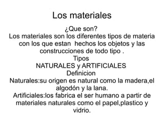 Los materiales ¿Que son? Los materiales son los diferentes tipos de materia con los que estan hechos los objetos y las construcciones de todo tipo . Tipos NATURALES y ARTIFICIALES Definicion Naturales:su origen es natural como la madera,el algodón y la lana. Artificiales:los fabrica el ser humano a partir de materiales naturales como el papel,plastico y vidrio.