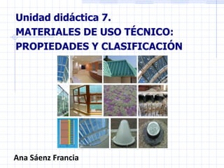 Unidad didáctica 7.
MATERIALES DE USO TÉCNICO:
PROPIEDADES Y CLASIFICACIÓN
Ana Sáenz Francia
 