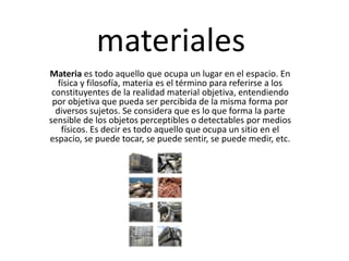 materiales Materia es todo aquello que ocupa un lugar en el espacio. En física y filosofía, materia es el término para referirse a los constituyentes de la realidad material objetiva, entendiendo por objetiva que pueda ser percibida de la misma forma por diversos sujetos. Se considera que es lo que forma la parte sensible de los objetos perceptibles o detectables por medios físicos. Es decir es todo aquello que ocupa un sitio en el espacio, se puede tocar, se puede sentir, se puede medir, etc. 