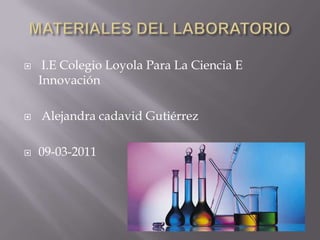 MATERIALES DEL LABORATORIO  I.E Colegio Loyola Para La Ciencia E Innovación  Alejandra cadavid Gutiérrez 09-03-2011 