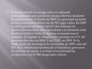 En la actualidad, la energía eólica es utilizada principalmente para producir energía eléctrica mediante aerogeneradores. A finales de 2007, la capacidad mundial de los generadores eólicos fue de 94.1 giga vatios. En 2009 la eólica generó alrededor del 2% del consumo de electricidad mundial, cifra equivalente a la demanda total de electricidad en Italia, la séptima economía mayor mundial. En España la energía eólica produjo un 11% del consumo eléctrico en 2008,[ y un 13.8% en 2009. En la madrugada del domingo 8 de noviembre de 2009, más del 50% de la electricidad producida en España la generaron los molinos de viento, y se batió el récord total de producción, con 11.546 megavatios eólicos.