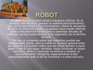 ROBOT    Un robot es una entidad virtual o mecánica artificial. En la práctica, esto es por lo general un sistema electromecánico que, por su apariencia o sus movimientos, ofrece la sensación de tener un propósito propio. La palabra robot puede referirse tanto a mecanismos físicos como a sistemas virtuales de software, aunque suele aludirse a los segundos con el término de bots.No hay un consenso sobre qué máquinas pueden ser consideradas robots, pero sí existe un acuerdo general entre los expertos y el público sobre que los robots tienden a hacer parte o todo lo que sigue: moverse, hacer funcionar un brazo mecánico, sentir y manipular su entorno y mostrar un comportamiento inteligente, especialmente si ése comportamiento imita al de los humanos o a otros animales.