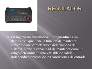                           REGULADOREn Ingeniería automática, un regulador es un dispositivo que tiene la función de mantener constante una característica determinada del sistema. Tiene la capacidad de mantener entre un rango determinado una variable de salida independientemente de las condiciones de entrada.