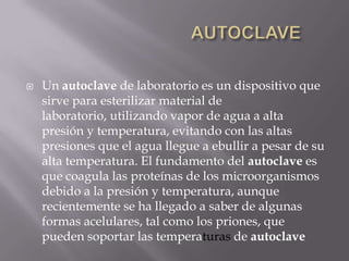                              AUTOCLAVEUn autoclave de laboratorio es un dispositivo que sirve para esterilizar material de laboratorio, utilizando vapor de agua a alta presión y temperatura, evitando con las altas presiones que el agua llegue a ebullir a pesar de su alta temperatura. El fundamento del autoclave es que coagula las proteínas de los microorganismos debido a la presión y temperatura, aunque recientemente se ha llegado a saber de algunas formas acelulares, tal como los priones, que pueden soportar las temperaturas de autoclave
