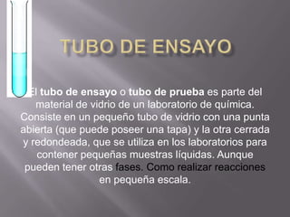 TUBO DE ENSAYOEl tubo de ensayo o tubo de prueba es parte del material de vidrio de un laboratorio de química. Consiste en un pequeño tubo de vidrio con una punta abierta (que puede poseer una tapa) y la otra cerrada y redondeada, que se utiliza en los laboratorios para contener pequeñas muestras líquidas. Aunque pueden tener otras fases. Como realizar reacciones en pequeña escala.