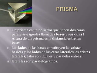                         PRISMAUn prisma es un poliedro que tienen dos caras paralelas e iguales llamadas bases y sus caras l Altura de un prisma es la distancia entre las bases.Los lados de las bases constituyen las aristas básicas y los lados de las caras laterales las aristas laterales, éstas son iguales y paralelas entre sí.laterales son paralelogramos.