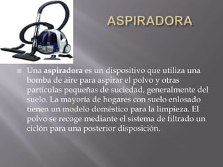                       ASPIRADORAUna aspiradora es un dispositivo que utiliza una bomba de aire para aspirar el polvo y otras partículas pequeñas de suciedad, generalmente del suelo. La mayoría de hogares con suelo enlosado tienen un modelo doméstico para la limpieza. El polvo se recoge mediante el sistema de filtrado un ciclón para una posterior disposición.