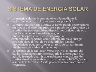 SISTEMA DE ENERGIA SOLARLa energía solar es la energía obtenida mediante la captación de la luz y el calor emitidos por el Sol.La radiación solar que alcanza la Tierra puede aprovecharse por medio del calor que produce a través de la absorción de la radiación, por ejemplo en dispositivos ópticos o de otro tipo. Es una de las llamadas energías renovables, particularmente del grupo no contaminante, conocido como energía limpia o energía verde. Si bien, al final de su vida útil, los paneles fotovoltaicos pueden suponer un residuo contaminante difícilmente reciclable al día de hoy.La potencia de la radiación varía según el momento del día, las condiciones atmosféricas que la amortiguan y la latitud. Se puede asumir que en buenas condiciones de irradiación el valor es de aproximadamente 1000 W/m² en la superficie terrestre. A esta potencia se la conoce como irradiancia.