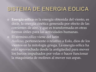 SISTEMA DE ENERGIA EOLICAEnergía eólica es la energía obtenida del viento, es decir, la energía cinética generada por efecto de las corrientes de aire, y que es transformada en otras formas útiles para las actividades humanas.El término eólico viene del latín Aeolicus, perteneciente o relativo a Eolo, dios de los vientos en la mitología griega. La energía eólica ha sido aprovechada desde la antigüedad para mover los barcos impulsados por velas o hacer funcionar la maquinaria de molinos al mover sus aspas.