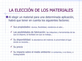 LA ELECCIÓN DE LOS MATERIALES Al elegir un material para una determinada aplicación, habrá que tener en cuenta los siguientes factores: Sus propiedades:  dureza, flexibilidad, resistencia al calor... Las posibilidades de fabricación:  las máquinas y herramientas de las que se dispone, la facilidad con que se trabaja...  Su disponibilidad:  la abundancia del material, la proximidad al lugar donde se necesita...   Su impacto sobre el medio ambiente:   si contamina, o es tóxico, o biodegradable Su precio   