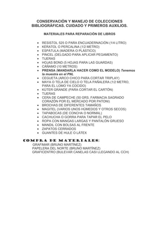 CONSERVACIÓN Y MANEJO DE COLECCIONES
    BIBLIOGRÁFICAS. CUIDADO Y PRIMEROS AUXILIOS.

           MATERIALES PARA REPARACIÓN DE LIBROS

       •   RESISTOL 525 O PARA ENCUADERNACIÓN (1/4 LITRO)
       •   KERATOL O PERCALINA (1/2 METRO)
       •   ESPÁTULA (MADERA O PLÁSTICO)
       •   PINCEL (DELGADO PARA APLICAR PEGAMENTO)
       •   TIJERAS
       •   HOJAS BOND (5 HOJAS PARA LAS GUARDAS)
       •   CÁÑAMO (10 METROS)
       •   PRENSA (MANDARLA HACER COMO EL MODELO) Tenemos
           la muestra en el PNL
       •   CEGUETA (ARCO CHICO PARA CORTAR TRIPLAY)
       •   MAYA O TELA DE CIELO O TELA PAÑALERA (1/2 METRO,
           PARA EL LOMO YA COCIDO)
       •   KÚTER GRANDE (PARA CORTAR EL CARTÓN)
       •   TIJERAS
       •   CERA DE CAMPECHE (50 GRS. FARMACIA SAGRADO
           CORAZÓN POR EL MERCADO POR PATONI)
       •   BROCHAS DE DIFERENTES TAMAÑOS
       •   MAGITEL (VARIOS UNOS HÚMEDOS Y OTROS SECOS)
       •   TAPABOCAS (DE CONCHA O NORMAL)
       •   CACHUCHA O GORRA PARA TAPAR EL PELO
       •   ROPA CON MANGAS LARGAS Y PANTALÓN GRUESO
       •   MANDIL CON BOLSAS AL FRENTE
       •   ZAPATOS CERRADOS
       •   GUANTES DE HULE O LÁTEX

COMPRA DE MATERIALES:
  GRAFIMAR (BRUNO MARTÍNEZ)
  PAPELERA DEL NORTE (BRUNO MARTÍNEZ)
  GRAFICENTRO (BULEVAR CANELAS CASI LLEGANDO AL CCH)
 