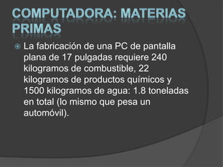    La fabricación de una PC de pantalla
    plana de 17 pulgadas requiere 240
    kilogramos de combustible, 22
    kilogramos de productos químicos y
    1500 kilogramos de agua: 1.8 toneladas
    en total (lo mismo que pesa un
    automóvil).
 